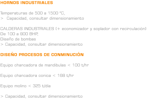 HORNOS INDUSTRIALES Temperaturas de 500 a 1500 °C, > Capacidad, consultar dimensionamiento CALDERAS INDUSTRIALES (+ economizador y soplador con recirculación) De 100 a 800 BHP, Diseño de bombas > Capacidad, consultar dimensionamiento DISEÑO PROCESOS DE CONMINUCIÓN Equipo chancadora de mandibulas < 100 t/hr Equipo chancadora conica < 168 t/hr Equipo molino < 325 t/día > Capacidad, consultar dimensionamiento 