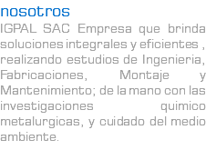 nosotros IGPAL SAC Empresa que brinda soluciones integrales y eficientes , realizando estudios de Ingenieria, Fabricaciones, Montaje y Mantenimiento; de la mano con las investigaciones quimico metalurgicas, y cuidado del medio ambiente.