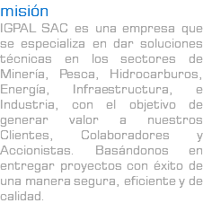 misión IGPAL SAC es una empresa que se especializa en dar soluciones técnicas en los sectores de Minería, Pesca, Hidrocarburos, Energía, Infraestructura, e Industria, con el objetivo de generar valor a nuestros Clientes, Colaboradores y Accionistas. Basándonos en entregar proyectos con éxito de una manera segura, eficiente y de calidad.