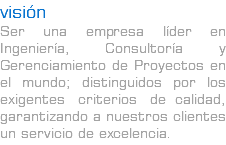 visión Ser una empresa líder en Ingeniería, Consultoría y Gerenciamiento de Proyectos en el mundo; distinguidos por los exigentes criterios de calidad, garantizando a nuestros clientes un servicio de excelencia.
