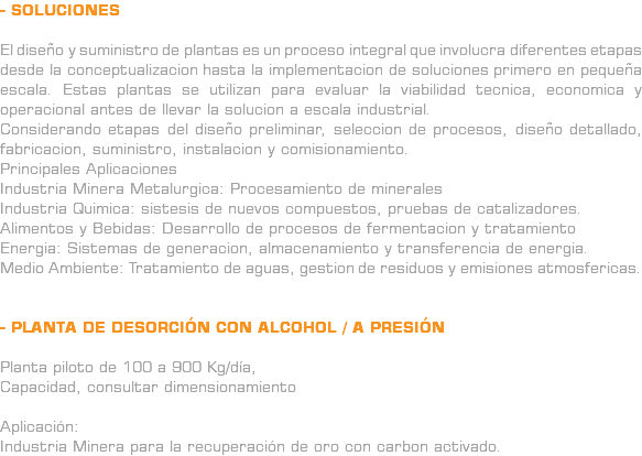 - SOLUCIONES El diseño y suministro de plantas es un proceso integral que involucra diferentes etapas desde la conceptualizacion hasta la implementacion de soluciones primero en pequeña escala. Estas plantas se utilizan para evaluar la viabilidad tecnica, economica y operacional antes de llevar la solucion a escala industrial. Considerando etapas del diseño preliminar, seleccion de procesos, diseño detallado, fabricacion, suministro, instalacion y comisionamiento. Principales Aplicaciones Industria Minera Metalurgica: Procesamiento de minerales Industria Quimica: sistesis de nuevos compuestos, pruebas de catalizadores. Alimentos y Bebidas: Desarrollo de procesos de fermentacion y tratamiento Energia: Sistemas de generacion, almacenamiento y transferencia de energia. Medio Ambiente: Tratamiento de aguas, gestion de residuos y emisiones atmosfericas. - PLANTA DE DESORCIÓN CON ALCOHOL / A PRESIÓN Planta piloto de 100 a 900 Kg/día, Capacidad, consultar dimensionamiento Aplicación: Industria Minera para la recuperación de oro con carbon activado.