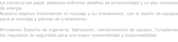La industria del papel, plasticos enfrenta desafíos de productividad y un alto consumo de energía. Nuestro objetivo Incrementar el reciclaje y su tratamiento, con el diseño de equipos para el reciclaje y plantas de tratamiento. Brindamos Soporte de Ingeniería, fabricación, mantenimiento de equipos, Cumpliendo los requisitos de seguridad para una mayor sostenibilidad y sustentabilidad.