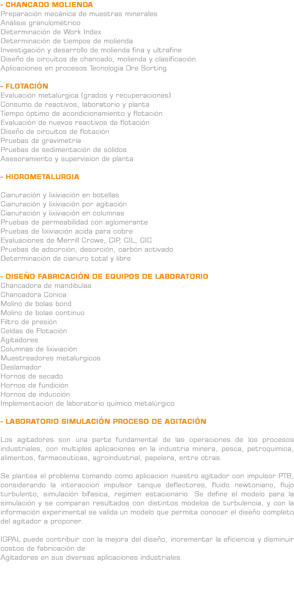 - CHANCADO MOLIENDA Preparación mecánica de muestras minerales Análisis granulométrico Determinación de Work Index Determinación de tiempos de molienda Investigación y desarrollo de molienda fina y ultrafine Diseño de circuitos de chancado, molienda y clasificación. Aplicaciones en procesos Tecnología Ore Sorting. - FLOTACIÓN Evaluación metalúrgica (grados y recuperaciones) Consumo de reactivos, laboratorio y planta Tiempo óptimo de acondicionamiento y flotación Evaluación de nuevos reactivos de flotación Diseño de circuitos de flotación Pruebas de gravimetría Pruebas de sedimentación de sólidos Asesoramiento y supervision de planta - HIDROMETALURGIA Cianuración y lixiviación en botellas Cianuración y lixiviación por agitación Cianuración y lixiviación en columnas Pruebas de permeabilidad con aglomerante Pruebas de lixiviación acida para cobre Evaluaciones de Merrill Crowe, CIP, CIL, CIC Pruebas de adsorción, desorción, carbón activado Determinación de cianuro total y libre - DISEÑO FABRICACIÓN DE EQUIPOS DE LABORATORIO Chancadora de mandibulas Chancadora Conica Molino de bolas bond Molino de bolas continuo Filtro de presión Celdas de Flotación Agitadores Columnas de lixiviación Muestreadores metalurgicos Deslamador Hornos de secado Hornos de fundición Hornos de inducción Implementacion de laboratorio químico metalúrgico - LABORATORIO SIMULACIÓN PROCESO DE AGITACIÓN Los agitadores son una parte fundamental de las operaciones de los procesos industriales, con multiples aplicaciones en la industria minera, pesca, petroquimica, alimentos, farmaceuticas, agroindustrial, papelera, entre otras. Se plantea el problema tomando como aplicacion nuestro agitador con impulsor PTB, considerando la interaccion impulsor tanque deflectores, fluido newtoniano, flujo turbulento, simulación bifasica, regimen estacionario. Se define el modelo para la simulación y se comparan resultados con distintos modelos de turbulencia, y con la información experimental se valida un modelo que permita conocer el diseño completo del agitador a proponer. IGPAL puede contribuir con la mejora del diseño, incrementar la eficiencia y disminuir costos de fabricación de Agitadores en sus diversas aplicaciones industriales. 